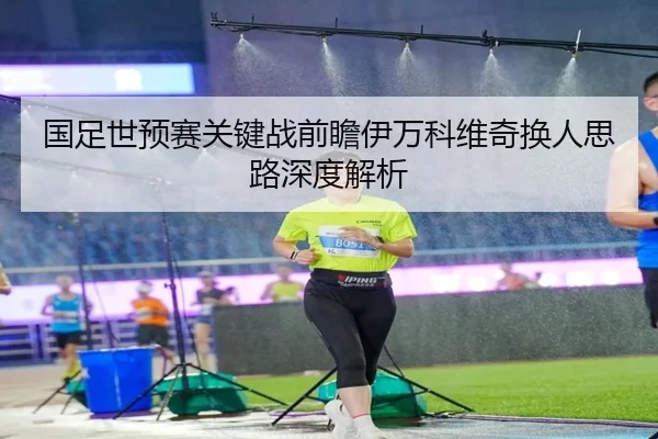 国足世预赛关键战前瞻伊万科维奇换人思路深度解析