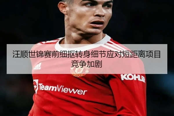 汪顺世锦赛前细抠转身细节应对短距离项目竞争加剧