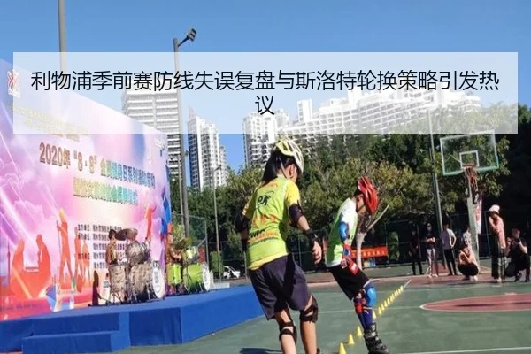 利物浦季前赛防线失误复盘与斯洛特轮换策略引发热议